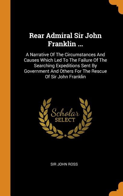 Rear Admiral Sir John Franklin ...: A Narrative of the Circumstances and Causes Which Led to the Failure of the Searching Expeditions Sent by Government and Others for the Rescue of Sir John Franklin