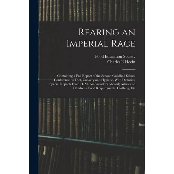 Rearing an Imperial Race; Containing a Full Report of the Second Guildhall School Conference on Diet, Cookery and Hygiene, With Dietaries; Special Reports From H. M. Ambassadors Abroad; Articles on Ch