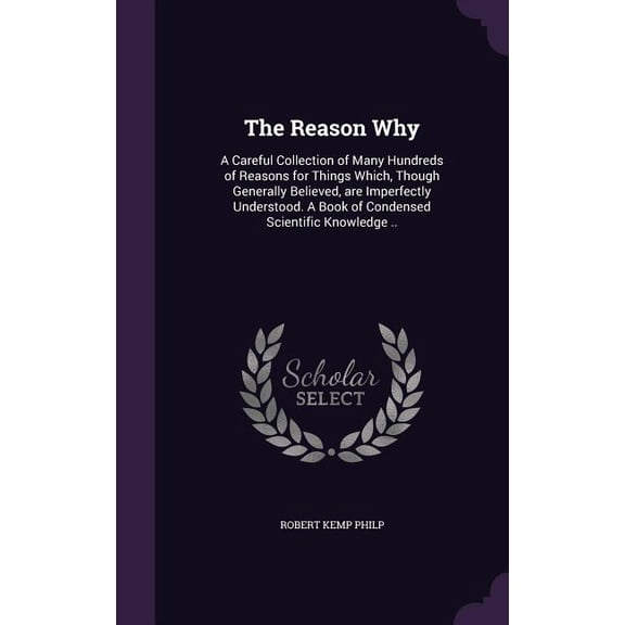 The Reason Why : A Careful Collection of Many Hundreds of Reasons for Things Which, Though Generally Believed, are Imperfectly Understood. A Book of Condensed Scientific Knowledge .. (Hardcover)