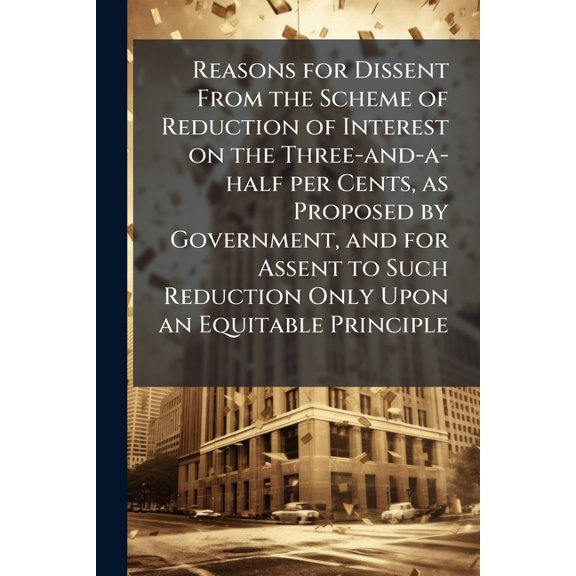 Reasons for Dissent From the Scheme of Reduction of Interest on the Three-and-a-half per Cents, as Proposed by Government, and for Assent to Such Reduction Only Upon an Equitable Principle (Paperback)