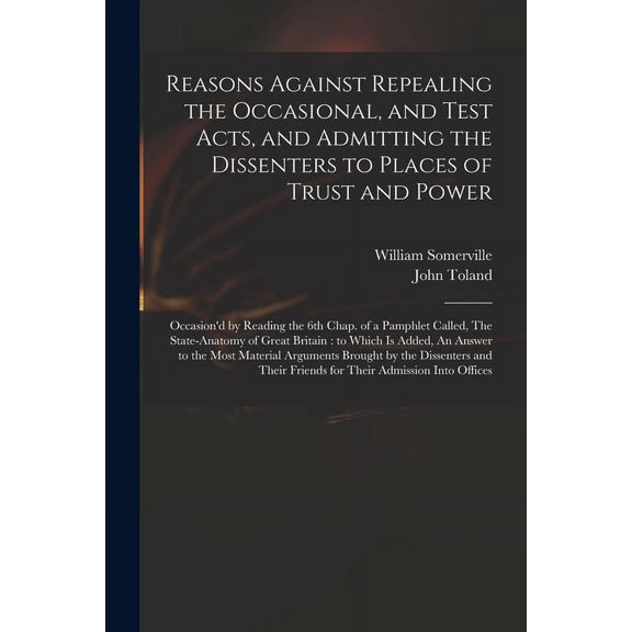 Reasons Against Repealing the Occasional, and Test Acts, and Admitting the Dissenters to Places of Trust and Power: Occasion'd by Reading the 6th Chap. of a Pamphlet Called, The State-anatomy of Great