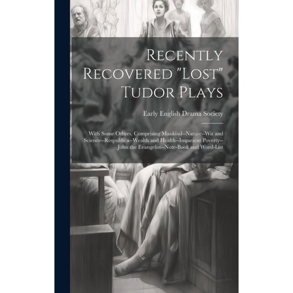 Recently Recovered "Lost" Tudor Plays: With Some Others, Comprising Mankind--Nature--Wit and Science--Respublica--Wealth and Health--Impatient Poverty--John the Evangelist--Note-Book and Word-List (Ha