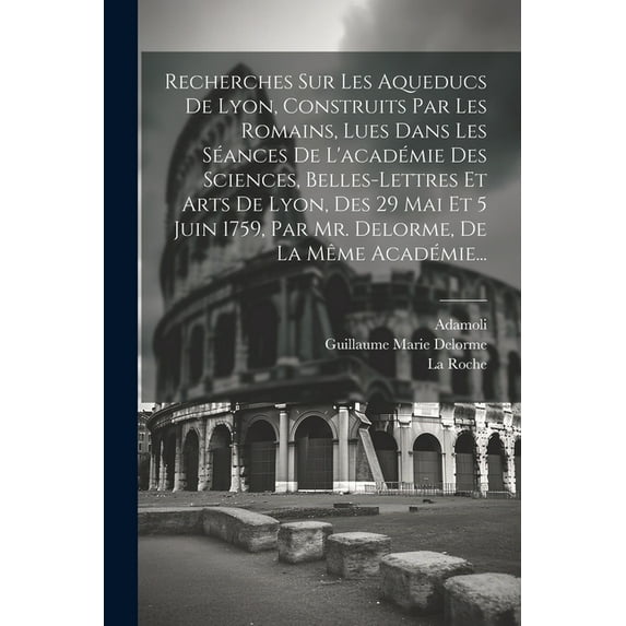 Recherches Sur Les Aqueducs De Lyon, Construits Par Les Romains, Lues Dans Les Séances De L'académie Des Sciences, Belles-lettres Et Arts De Lyon, Des 29 Mai Et 5 Juin 1759, Par Mr. Delorme, De La Mêm