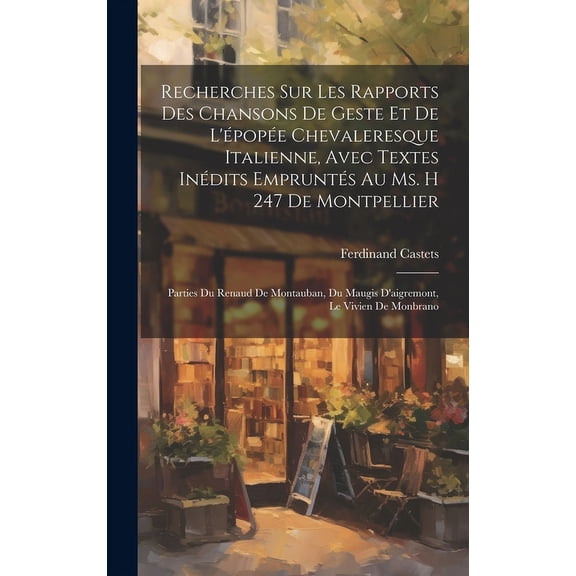 Recherches Sur Les Rapports Des Chansons De Geste Et De L'pope Chevaleresque Italienne, Avec Textes Indits Emprunts Au Ms. H 247 De Montpellier: Parties Du Renaud De Montauban, Du Maugis D'aigremo