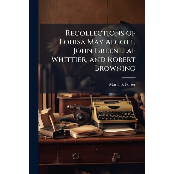Recollections of Louisa May Alcott, John Greenleaf Whittier, and Robert Browning : Together with Several Memorial Poems ... (Paperback)