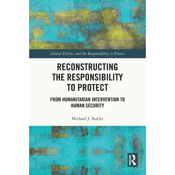 Global Politics and the Responsibility t Reconstructing the Responsibility to Protect: From Humanitarian Intervention to Human Security, (Paperback)