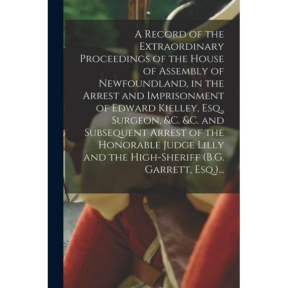 A Record of the Extraordinary Proceedings of the House of Assembly of Newfoundland, in the Arrest and Imprisonment of Edward Kielley, Esq., Surgeon, &c. &c. and Subsequent Arrest of the Honorable Judg