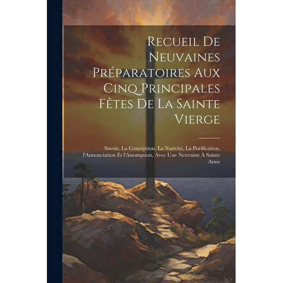 Recueil de neuvaines préparatoires aux cinq principales fêtes de la Sainte Vierge: Savoir, la Conception, la Nativité, la Purification, l'Annonciation et l'Assomption, avec une neuvaine à sainte Anne