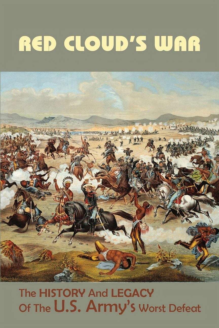 Red Cloud's War The History And Legacy Of The U.S. Army's Worst