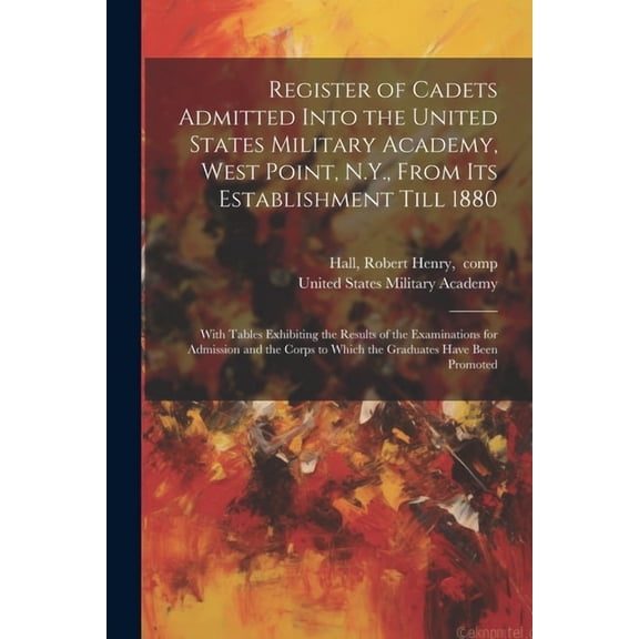 Register of Cadets Admitted Into the United States Military Academy, West Point, N.Y., From Its Establishment Till 1880: With Tables Exhibiting the Results of the Examinations for Admission and the Co