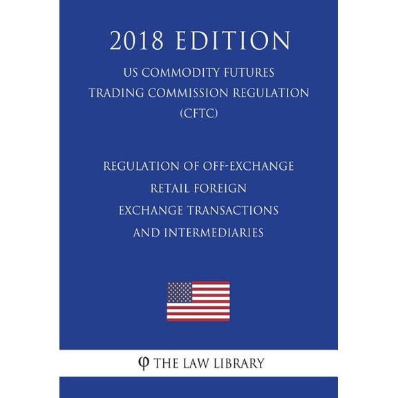 Regulation of Off-Exchange Retail Foreign Exchange Transactions and Intermediaries (Us Commodity Futures Trading Commission Regulation) (Cftc) (2018 Edition)
