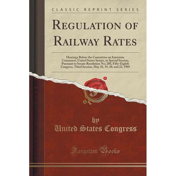 Regulation of Railway Rates : Hearings Before the Committee on Interstate Commerce, United States Senate, in Special Session, Pursuant to Senate Resolution No; 288, Fifty-Eighth Congress, Third Session, May 18, 19, 20, and 22, 1905 (Classic Reprint)