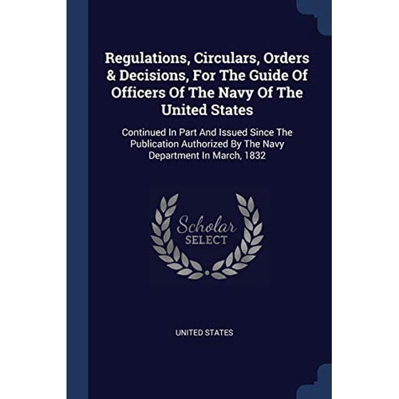 Regulations, Circulars, Orders & Decisions, For The Guide Of Officers Of The Navy Of The United States : Continued In Part And Issued Since The Publication Authorized By The Navy Department In March, 1832 (Paperback)