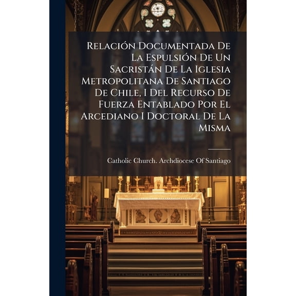Relacion Documentada de La Espulsion de Un Sacristan de La Iglesia Metropolitana de Santiago de Chile, I del Recurso de Fuerza Entablado Por El Arcedi (Paperback)