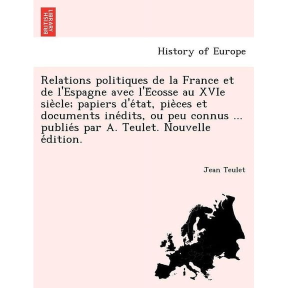 Relations Politiques de La France Et de L'Espagne Avec L'e Cosse Au Xvie Sie Cle; Papiers D'e Tat, Pie Ces Et Documents Ine Dits, Ou Peu Connus ... Publie S Par A. Teulet. Nouvelle E Dition. (Paperbac