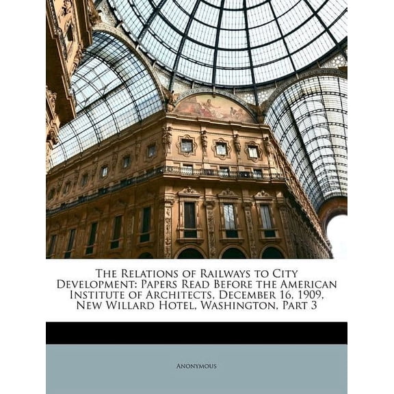 The Relations of Railways to City Development : Papers Read Before the American Institute of Architects, December 16, 1909, New Willard Hotel, Washington, Part 3 (Paperback)