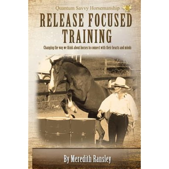 Release Focused Training : Changing the Way We Think About Horses to Connect With Their Hearts and Minds.