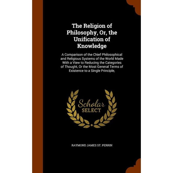 The Religion of Philosophy, Or, the Unification of Knowledge : A Comparison of the Chief Philosophical and Religious Systems of the World Made With a View to Reducing the Categories of Thought, Or the Most General Terms of Existence to a Single Principle, (Hardcover)