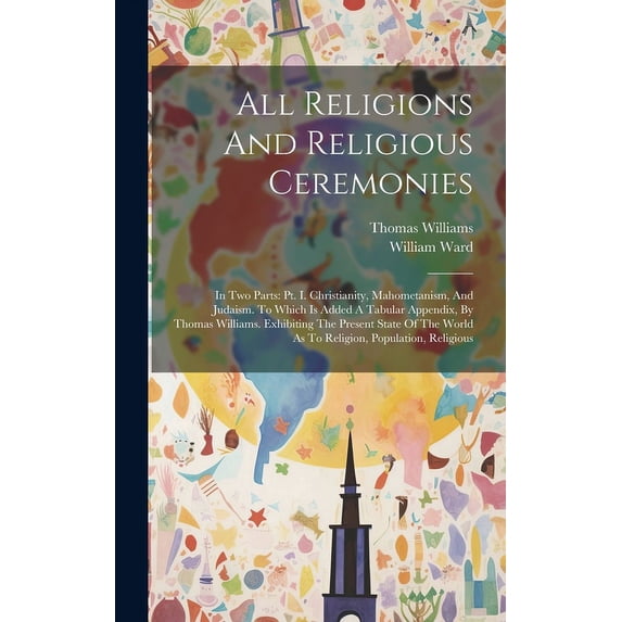 All Religions And Religious Ceremonies : In Two Parts: Pt. I. Christianity, Mahometanism, And Judaism. To Which Is Added A Tabular Appendix, By Thomas Williams. Exhibiting The Present State Of The World As To Religion, Population, Religious (Hardcover)