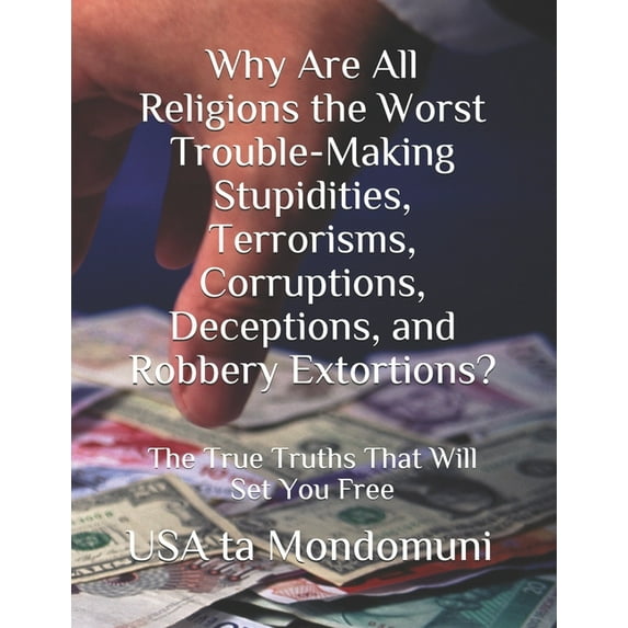 Why Are All Religions the Worst Trouble-Making Stupidities, Terrorisms, Corruptions, Deceptions, and Robbery Extortions?: The True Truths that Will Set You Free (Paperback)
