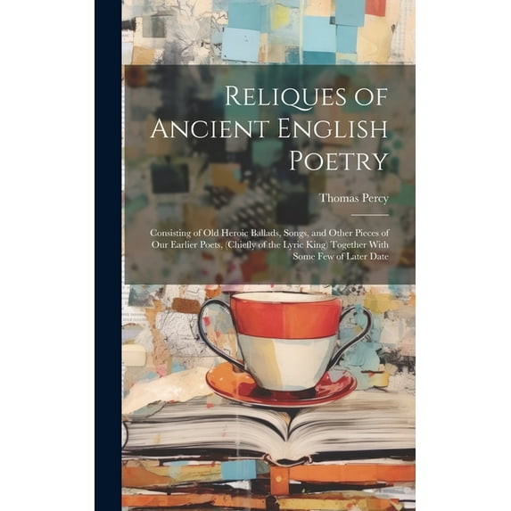 Reliques of Ancient English Poetry : Consisting of Old Heroic Ballads, Songs, and Other Pieces of Our Earlier Poets, (Chiefly of the Lyric King) Together With Some Few of Later Date (Hardcover)