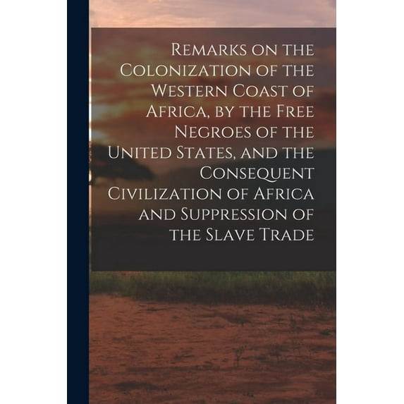 Remarks on the Colonization of the Western Coast of Africa, by the Free Negroes of the United States, and the Consequent, (Paperback)