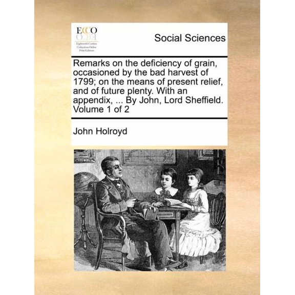 Remarks on the Deficiency of Grain, Occasioned by the Bad Harvest of 1799; on the Means of Present Relief, and of Future Plenty. With An Appendix, ... by John, Lord Sheffield. Volume 1 of 2
