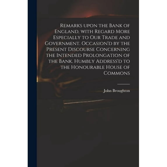 Remarks Upon the Bank of England, With Regard More Especially to Our Trade and Government. Occasion'd by the Present Discourse Concerning the Intended Prolongation of the Bank. Humbly Address'd to the