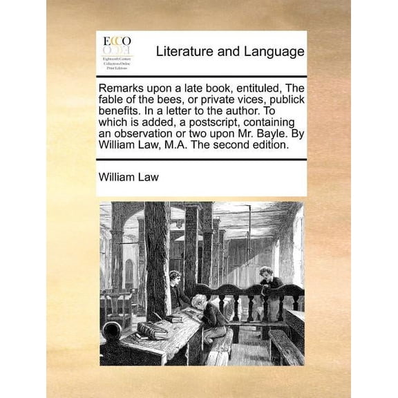 Remarks Upon a Late Book, Entituled, the Fable of the Bees, or Private Vices, Publick Benefits. in a Letter to the Author. to Which Is Added, a PostScript, Containing an Observation or Two Upon Mr. Bayle. By William Law, M.A. (The Second Edition). (Paperback)