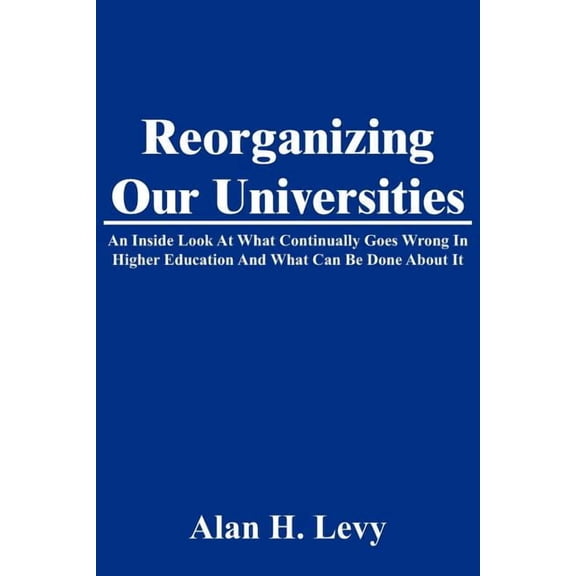 Reorganizing Our Universities: An Inside Look At What Continually Goes Wrong In Higher Education And What Can Be Done About It