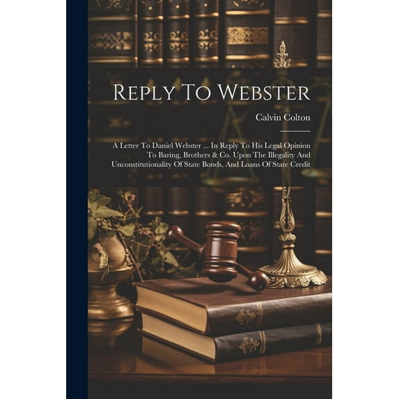 Reply To Webster: A Letter To Daniel Webster ... In Reply To His Legal Opinion To Baring, Brothers & Co. Upon The Illegality And Unconstitutionality Of State Bonds, And Loans Of State Credit (Paperbac