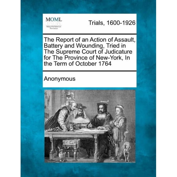 The Report of an Action of Assault, Battery and Wounding, Tried in the Supreme Court of Judicature for the Province of New-York, in the Term of October 1764 (Paperback)