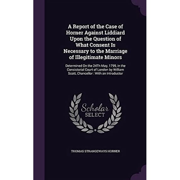 A Report of the Case of Horner Against Liddiard Upon the Question of What Consent Is Necessary to the Marriage of Illegitimate Minors: Determined on . Scott, Chancellor: With an Introduc 1358037515