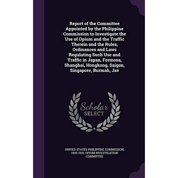 Report of the Committee Appointed by the Philippine Commission to Investigate the Use of Opium and the Traffic Therein and the Rules, Ordinances and Laws Regulating Such Use and Traffic in Japan, Formosa, Shanghai, Hongkong, Saigon, Singapore, Burmah, Jav (Hardcover)
