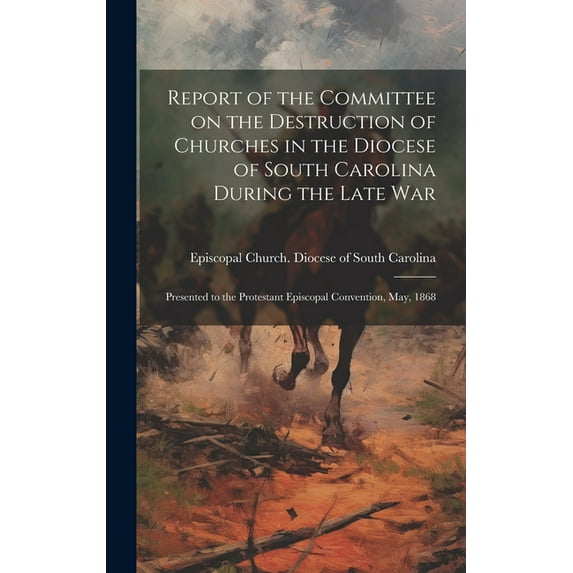 Report of the Committee on the Destruction of Churches in the Diocese of South Carolina During the Late War: Presented to the Protestant Episcopal Convention, May, 1868 (Hardcover)