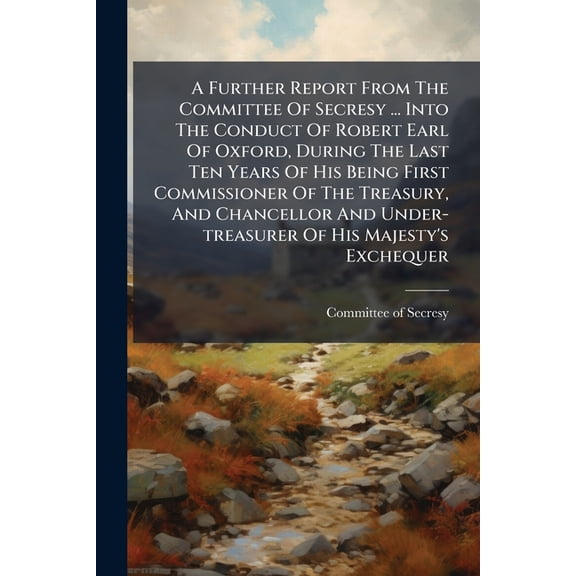A Further Report From The Committee Of Secresy ... Into The Conduct Of Robert Earl Of Oxford, During The Last Ten Years Of His Being First Commissioner Of The Treasury, And Chancellor And Under-treasurer Of His Majesty's Exchequer (Paperback)