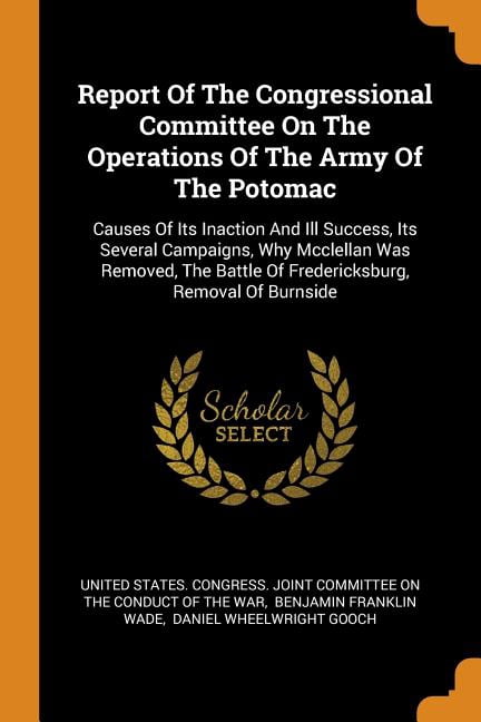 Report of the Congressional Committee on the Operations of the Army of the Potomac : Causes of Its Inaction and Ill Success, Its Several Campaigns, Why McClellan Was Removed, the Battle of Fredericksburg, Removal of Burnside (Paperback)