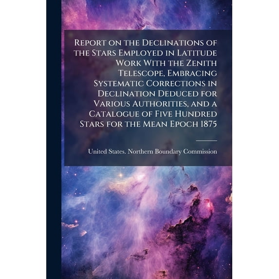 Report on the Declinations of the Stars Employed in Latitude Work With the Zenith Telescope, Embracing Systematic Corrections in Declination Deduced for Various Authorities, and a Catalogue of Five Hundred Stars for the Mean Epoch 1875 (Paperback)