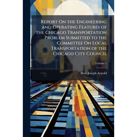 Report on the Engineering and Operating Features of the Chicago Transportation Problem Submitted to the Committee on Local Transportation of the Chicago City Council, Volume 1 (Paperback)