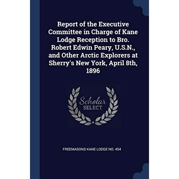 Report of the Executive Committee in Charge of Kane Lodge Reception to Bro. Robert Edwin Peary, U.S.N., and Other Arctic Explorers at Sherrys New York, April 8th, 1896 Paperback 1376687747 Freemaso