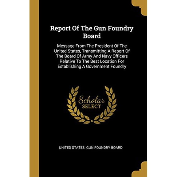 Report Of The Gun Foundry Board: Message From The President Of The United States, Transmitting A Report Of The Board Of Army And Navy Officers . For Establishing A Government Foundry Paperback Uni