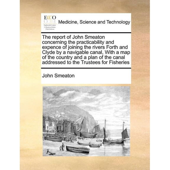 The Report of John Smeaton Concerning the Practicability and Expence of Joining the Rivers Forth and Clyde by a Navigable Canal, with a Map of the Country and a Plan of the Canal Addressed to the Trustees for Fisheries