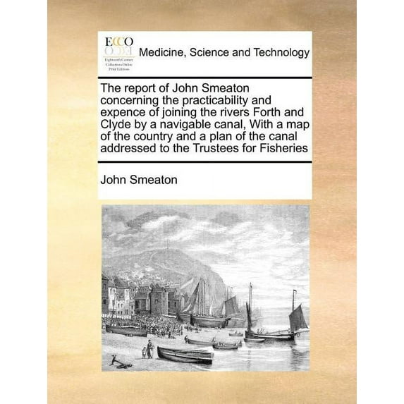 The Report of John Smeaton Concerning the Practicability and Expence of Joining the Rivers Forth and Clyde by a Navigable Canal, with a Map of the Country and a Plan of the Canal Addressed to the Trustees for Fisheries