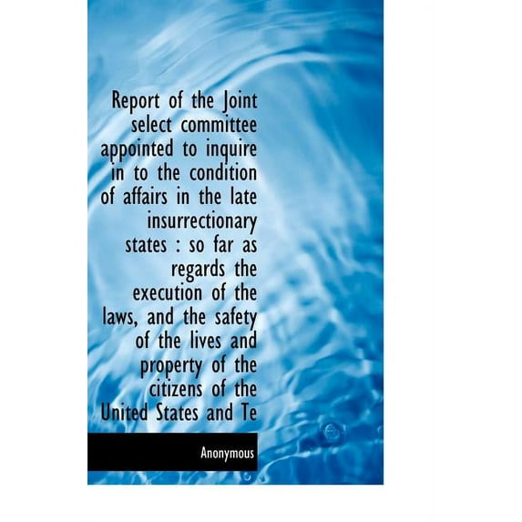 Report of the Joint Select Committee Appointed to Inquire in to the Condition of Affairs in the Late Insurrectionary States : So Far as Regards the Execution of the Laws, and the Safety of the Lives and Property of the Citizens of the United States and Te (Hardcover)