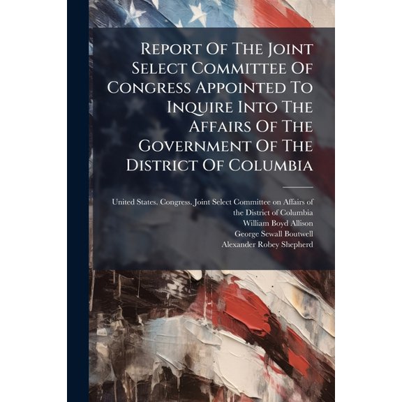 Report Of The Joint Select Committee Of Congress Appointed To Inquire Into The Affairs Of The Government Of The District Of Columbia : Together With, The Journal Of The Committee, Answer Of The Governor, Charges, Arguments, And Testimony (Paperback)