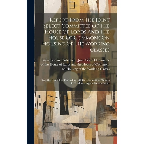 Report From The Joint Select Committee Of The House Of Lords And The House Of Commons On Housing Of The Working Classes: Together With The Proceedings