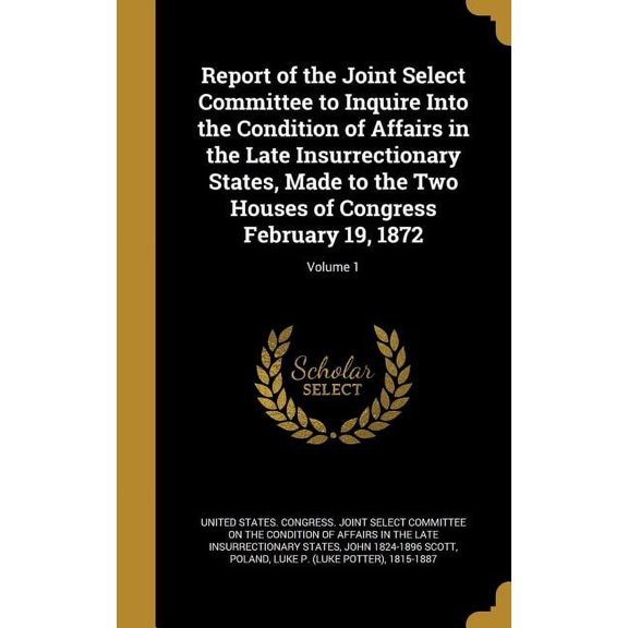 Report of the Joint Select Committee to Inquire Into the Condition of Affairs in the Late Insurrectionary States, Made to the Two Houses of Congress February 19, 1872; Volume 1 (Hardcover)