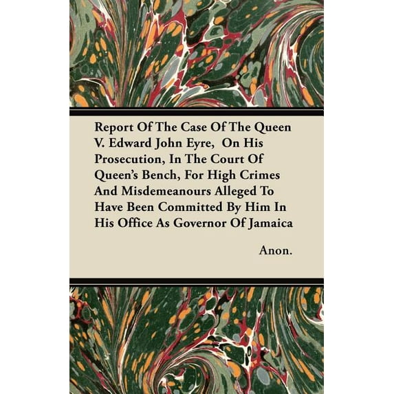 Report Of The Case Of The Queen V. Edward John Eyre, On His Prosecution, In The Court Of Queen's Bench, For High Crimes And Misdemeanours Alleged To Have Been Committed By Him In His Office As Governo