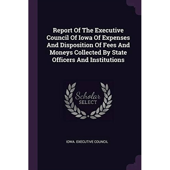 Report Of The Executive Council Of Iowa Of Expenses And Disposition Of Fees And Moneys Collected By State Officers And Institutions (Paperback)