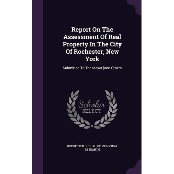 Report On The Assessment Of Real Property In The City Of Rochester, New York : Submitted To The Mayor [and Others (Hardcover)